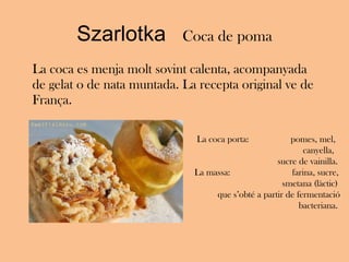 Szarlotka  Coca de poma La coca es menja molt sovint calenta, acompanyada de gelat o de nata muntada. La recepta original ve de França. La coca porta:  pomes, mel,  canyella,  sucre de vainilla.  La massa:   farina, sucre,  smetana (làctic)  que s’obté a partir de fermentació bacteriana.  