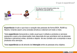 O que é experiência?
Por trás de cada interação,existe uma
experiência, que pode ser...
Atendente do Cliente
Check-in Ruim Boa
Experiência é tudo o que toca o coração das pessoas de forma BOA, RUIM ou
Neutra. Criando assim uma conexão emotiva e rational com todo o meio.
Toda experiência transcende a visão usual que é voltada a produtos e serviços
passando a para uma observação mais depurada do que acontece com as pessoas
(clientes e parceiros) antes, durante e depois de seu contato com a empresa e seus
produtos e/ou serviços.
Toda experiência se dá através da interação entre as pessoas e/ou objetos.