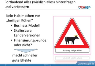 Fortlaufend alles (wirklich alles) hinterfragen
und verbessern

 Kein Halt machen vor
 „heiligen Kühen“
    • Business Modell
    • Skalierbare
      Länderversionen
    • Finanzierungs-runde
      oder nicht?

     macht schneller
     gute Effekte
17                        © 2010 twago
                                                  www.twago.de
 