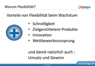 Warum Flexibilität?

    Vorteile von Flexibilität beim Wachstum
               •   Schnelligkeit
               •   Zielgerichtetere Produkte
               •   Innovation
               •   Wettbewerbsvorsprung

               und damit natürlich auch :
               Umsatz und Gewinn
4                        © 2010 twago
                                               www.twago.de
 