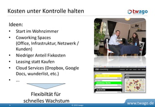 Kosten unter Kontrolle halten

Ideen:
•   Start im Wohnzimmer
•   Coworking Spaces
    (Office, Infrastruktur, Netzwerk /
    Kunden)
•   Niedriger Anteil Fixkosten
•   Leasing statt Kaufen
•   Cloud Services (Dropbox, Google
    Docs, wunderlist, etc.)
•   ...


            Flexibiltät für
         schnelles Wachstum                      www.twago.de
6                                 © 2010 twago
 