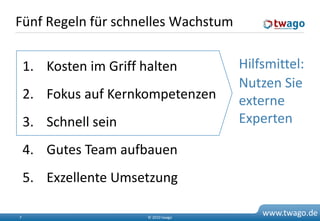 Fünf Regeln für schnelles Wachstum


    1. Kosten im Griff halten          Hilfsmittel:
                                       Nutzen Sie
    2. Fokus auf Kernkompetenzen       externe
    3. Schnell sein                    Experten

    4. Gutes Team aufbauen
    5. Exzellente Umsetzung

7                       © 2010 twago
                                           www.twago.de
 