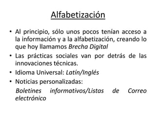 Alfabetización
• Al principio, sólo unos pocos tenían acceso a
la información y a la alfabetización, creando lo
que hoy llamamos Brecha Digital
• Las prácticas sociales van por detrás de las
innovaciones técnicas.
• Idioma Universal: Latín/Inglés
• Noticias personalizadas:
Boletines informativos/Listas de Correo
electrónico
 