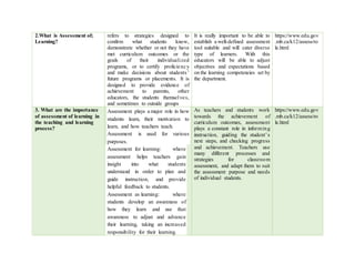 2.What is Assessment of;
Learning?
refers to strategies designed to
confirm what students know,
demonstrate whether or not they have
met curriculum outcomes or the
goals of their individualized
programs, or to certify proficiency
and make decisions about students’
future programs or placements. It is
designed to provide evidence of
achievement to parents, other
educators, the students themselves,
and sometimes to outside groups
It is really important to be able to
establish a well-defined assessment
tool suitable and will cater diverse
type of learners. With this
educators will be able to adjust
objectives and expectations based
on the learning competencies set by
the department.
https://www.edu.gov
.mb.ca/k12/assess/ro
le.html
3. What are the importance
of assessment of learning in
the teaching and learning
process?
Assessment plays a major role in how
students learn, their motivation to
learn, and how teachers teach.
Assessment is used for various
purposes.
 Assessment for learning: where
assessment helps teachers gain
insight into what students
understand in order to plan and
guide instruction, and provide
helpful feedback to students.
 Assessment as learning: where
students develop an awareness of
how they learn and use that
awareness to adjust and advance
their learning, taking an increased
responsibility for their learning.
As teachers and students work
towards the achievement of
curriculum outcomes, assessment
plays a constant role in informing
instruction, guiding the student’s
next steps, and checking progress
and achievement. Teachers use
many different processes and
strategies for classroom
assessment, and adapt them to suit
the assessment purpose and needs
of individual students.
https://www.edu.gov
.mb.ca/k12/assess/ro
le.html
 