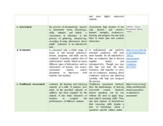 and more highly motivated
students.
c. Assessment the process of documenting, usually
in measurable terms, knowledge,
skills, attitudes and beliefs. 
Assessment in education is the
process of gathering, interpreting,
recording & using information about
pupils’ responses to an educational
task.
Assessments help teachers to not
only identify and monitor
learners’ strengths, weaknesses,
learning and progress but also help
them to better plan and conduct
instruction.
(Harlen, Gipps,
Broadfoot, Nuttal,
1992)
d. Evaluation is concerned with a whole range of
issues in and beyond education;
lessons, programs, and skills can be
evaluated. It produce a global view of
achievements usually based on many
different types of information such as
observation of lessons, test scores,
assessment reports, course
documents or interviews with
students and teachers.
A well-planned and carefully
executed evaluation will reap
more benefits for all stakeholders
than an evaluation that is thrown
together hastily and
retrospectively. Though you may
feel that you lack the time,
resources, and expertise to carry
out an evaluation, learning about
evaluation early-on and planning
carefully will help you navigate
the process
https://www.slidesha
re.net/SadiaShahzad
Ali/test-
measurement-
assessment-
evaluation-
80179452
e. Traditional Assessment evaluates the learning and retaining
capacity of a child. It analyses how
much of the provided material or
syllabus has been acquired by the
student. It also helps educators or
teachers to compare the
performances of different students.
Traditional assessment methods
have the disadvantage of lacking
real-world context. Students
answer questions one by one
without the need to apply long-
term critical reasoning skills. They
also lack chances to demonstrate
their reasoning skills despite a
lack of knowledge about a
question's specific subject matter
https://www.ecolegl
obale.com/blog/tradi
tional-assessment-
vs-alternative-
assessment/
 