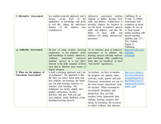 f. Alternative Assessment is a student-centered approach and it
focuses on the level of the
application of knowledge and skills
to real life, taking the individual
features of the students into
consideration.
alternative assessment enables
students to further develop their
skills and abilities. Furthermore it
provides chances for teachers to
see the levels of students’ gained
skills and abilities, and also the
limits of these skills and
abilities—all during instructional
processes.
ÇalÕúkan, H. ve
Yi÷ittir, S. (2008).
Assessment and
evaluation in social
studies. B. Tay, &
A. Öcal, Social
studies teaching with
special teaching
methods, (pp. 217-
281). Ankara:
Pegem A
Publishing.
g. Authentic Assessment the idea of using creative learning
experiences to test students' skills
and knowledge in realistic situations.
Authentic assessment measures
students' success in a way that's
relevant to the skills required of them
once they've finished your course or
degree program.
As an educator goal of authentic
assessment is to enhance the
learning process and help students
gain knowledge while completing
tasks that are beneficial to their
“real-world” experiences.
https://ctl.wiley.com
/authentic-
assessment
5. What are the purpose of
Classroom Assessment?
is both a teaching approach and a set
of techniques? The approach is that
the more you know about what and
how students are learning, the better
you can plan learning activities to
structure your teaching. The
techniques are mostly simple, non-
graded, anonymous, in-class
activities that give both you and
your students useful feedback on the
teaching-learning process.
As teachers, we have to monitor
the progress our students make
each day, week, quarter and year.
Classroom assessments are one of
the most crucial educational tools
for teachers. When assessments
are properly developed and
interpreted, they can help
teachers better understand their
students learning progress and
needs, by providing the resources
to collect evidence that indicates
http://www.hunter.c
uny.edu/academicas
sessment/repository/
files/What%20is%2
0classroom%20asses
sment-1.pdf
 