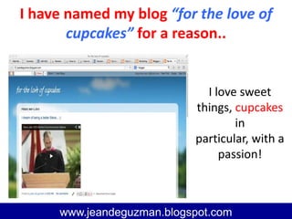 I have named my blog “for the love of
cupcakes” for a reason..
www.jeandeguzman@blogspot.com
www.jeandeguzman.blogspot.com
I love sweet
things, cupcakes
in particular,
with a passion!
 