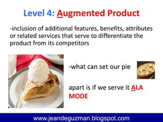Level 4: Augmented Product
www.jeandeguzman@blogspot.com
www.jeandeguzman.blogspot.com
-inclusion of additional features, benefits, attributes
or related services that serve to differentiate the
product from its competitors
-what can set our pie
apart is if we serve it ALA
MODE
 