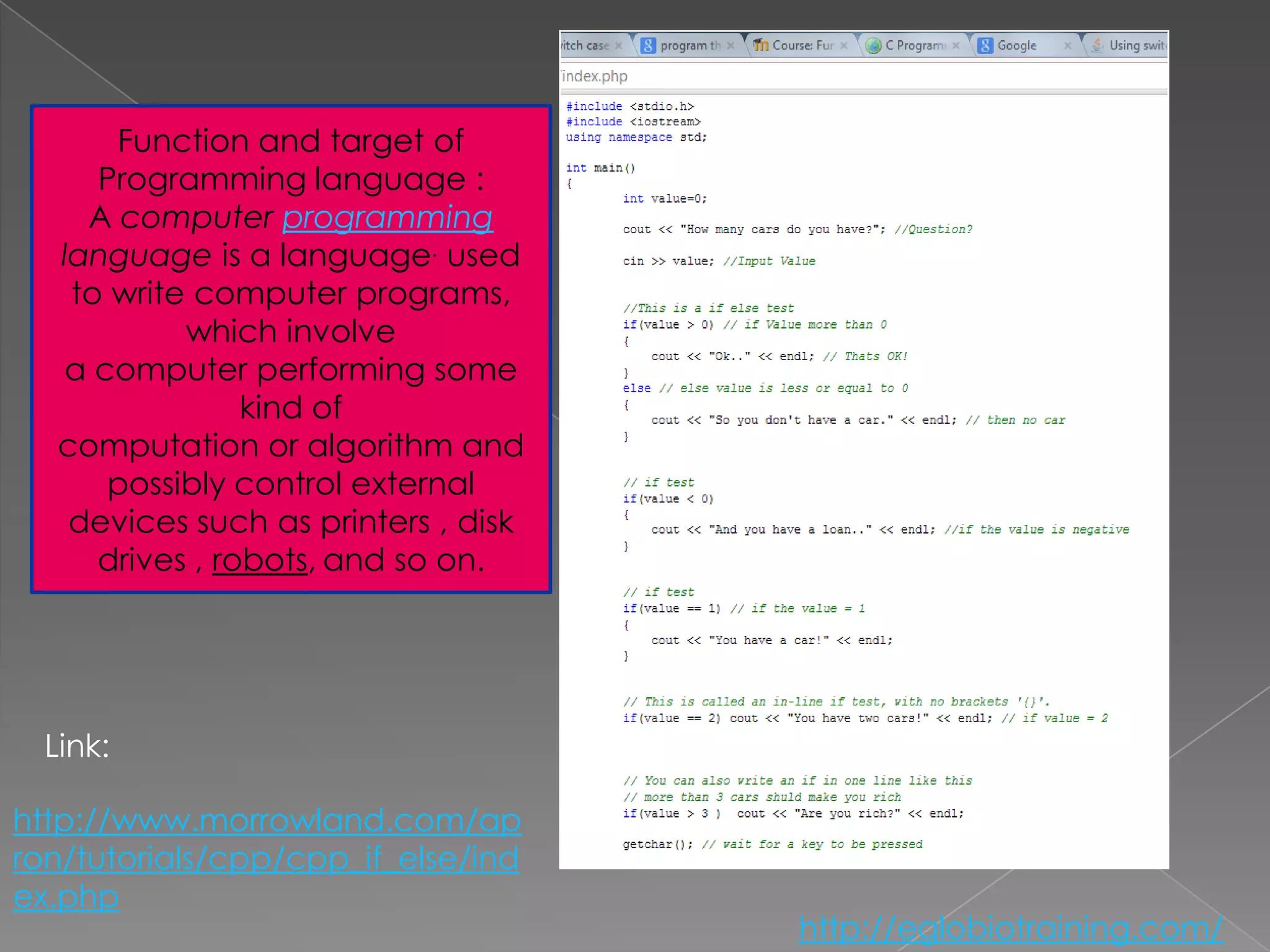 Function and target of
      Programming language :
     A computer programming
   language is a language. used
    to write computer programs,
            which involve
   a computer performing some
                 kind of
   computation or algorithm and
       possibly control external
    devices such as printers , disk
      drives , robots, and so on.




  Link:

http://www.morrowland.com/ap
ron/tutorials/cpp/cpp_if_else/ind
ex.php
                                      http://eglobiotraining.com/
 