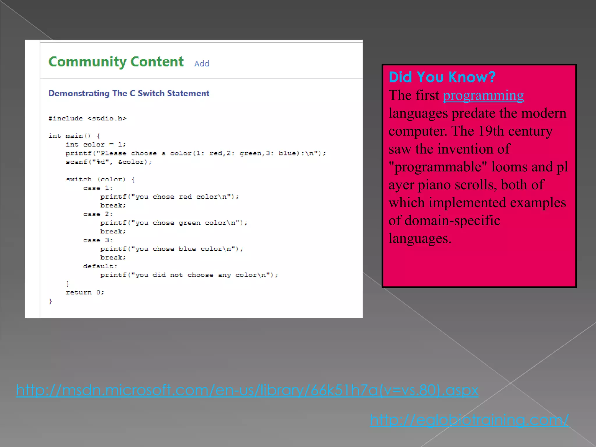 Did You Know?
                                                 The first programming
                                                 languages predate the modern
                                                 computer. The 19th century
                                                 saw the invention of
                                                 "programmable" looms and pl
                                                 ayer piano scrolls, both of
                                                 which implemented examples
                                                 of domain-specific
                                                 languages.




http://msdn.microsoft.com/en-us/library/66k51h7a(v=vs.80).aspx
                                               http://eglobiotraining.com/
 
