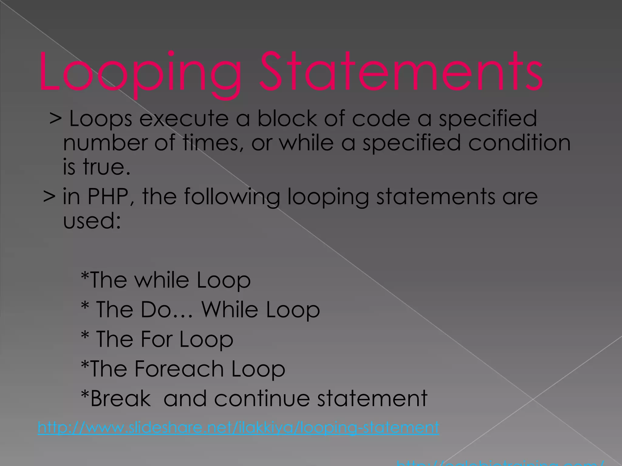 Looping Statements
> Loops execute a block of code a specified
  number of times, or while a specified condition
  is true.
> in PHP, the following looping statements are
  used:

     *The while Loop
     * The Do… While Loop
     * The For Loop
     *The Foreach Loop
     *Break and continue statement
http://www.slideshare.net/ilakkiya/looping-statement
 