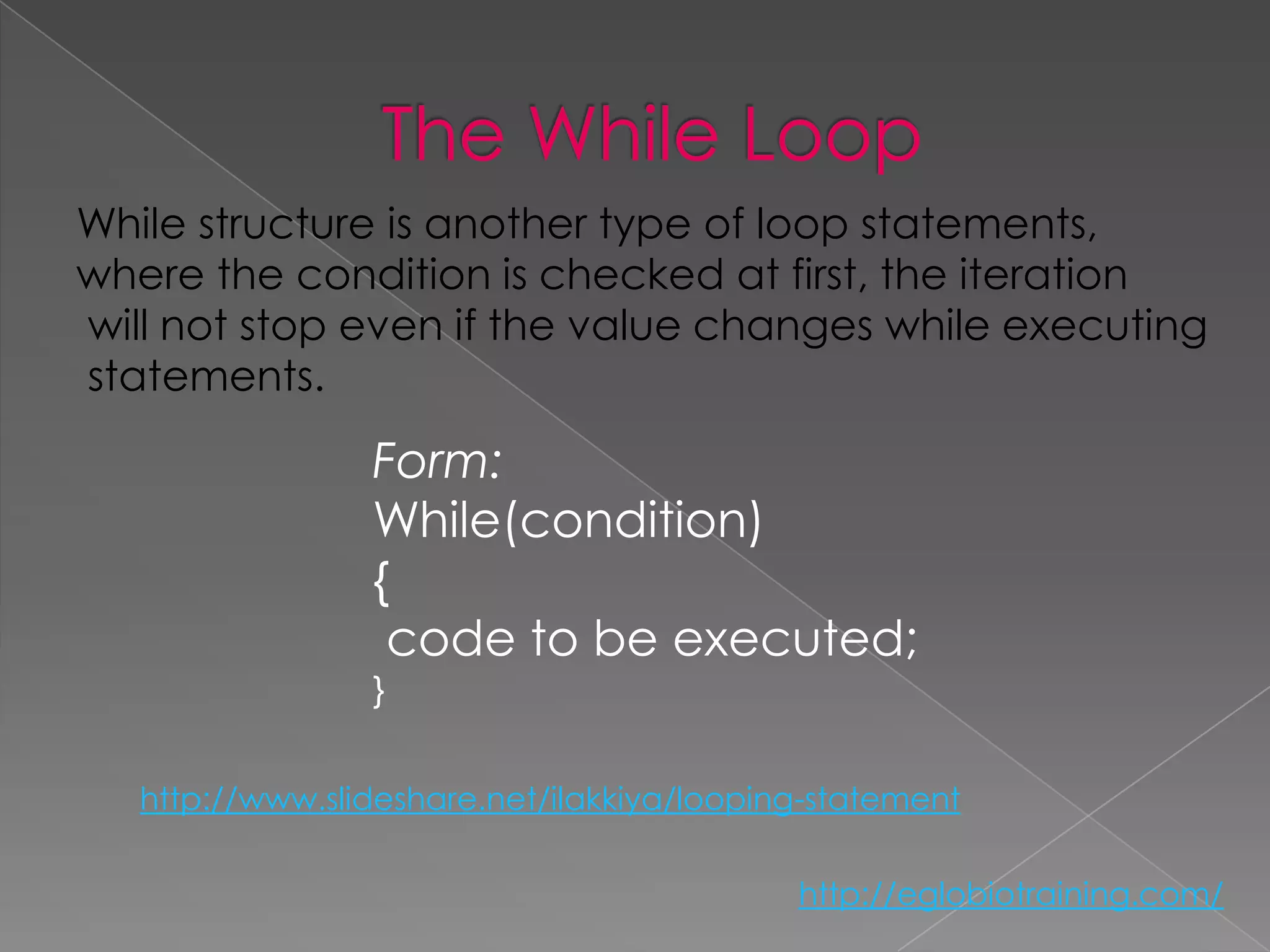 While structure is another type of loop statements,
where the condition is checked at first, the iteration
will not stop even if the value changes while executing
statements.

                 Form:
                 While(condition)
                 {
                  code to be executed;
                 }


   http://www.slideshare.net/ilakkiya/looping-statement

                                            http://eglobiotraining.com/
 