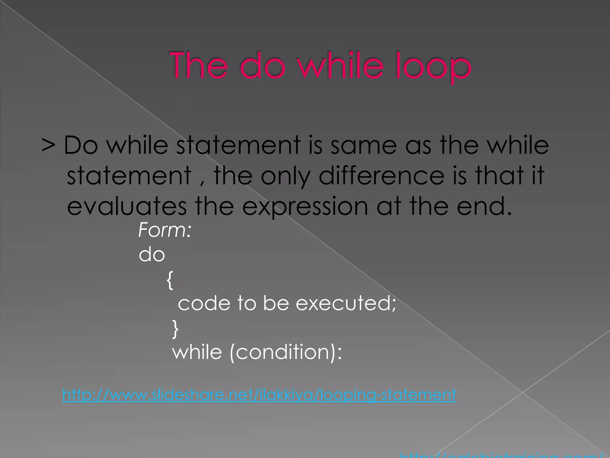 > Do while statement is same as the while
  statement , the only difference is that it
  evaluates the expression at the end.
           Form:
           do
              {
                code to be executed;
               }
               while (condition):

 http://www.slideshare.net/ilakkiya/looping-statement
 