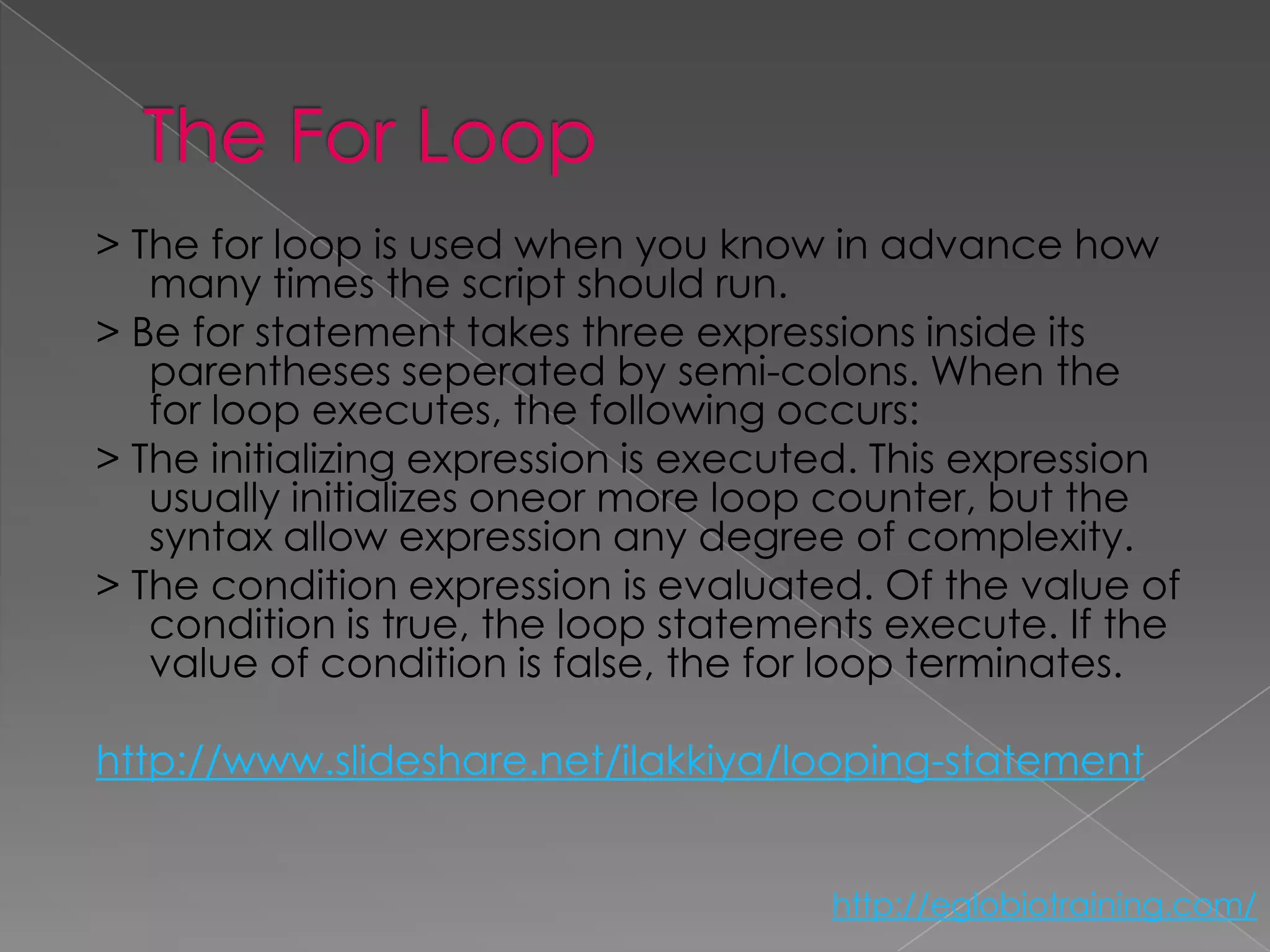 > The for loop is used when you know in advance how
   many times the script should run.
> Be for statement takes three expressions inside its
   parentheses seperated by semi-colons. When the
   for loop executes, the following occurs:
> The initializing expression is executed. This expression
   usually initializes oneor more loop counter, but the
   syntax allow expression any degree of complexity.
> The condition expression is evaluated. Of the value of
   condition is true, the loop statements execute. If the
   value of condition is false, the for loop terminates.

http://www.slideshare.net/ilakkiya/looping-statement


                                       http://eglobiotraining.com/
 