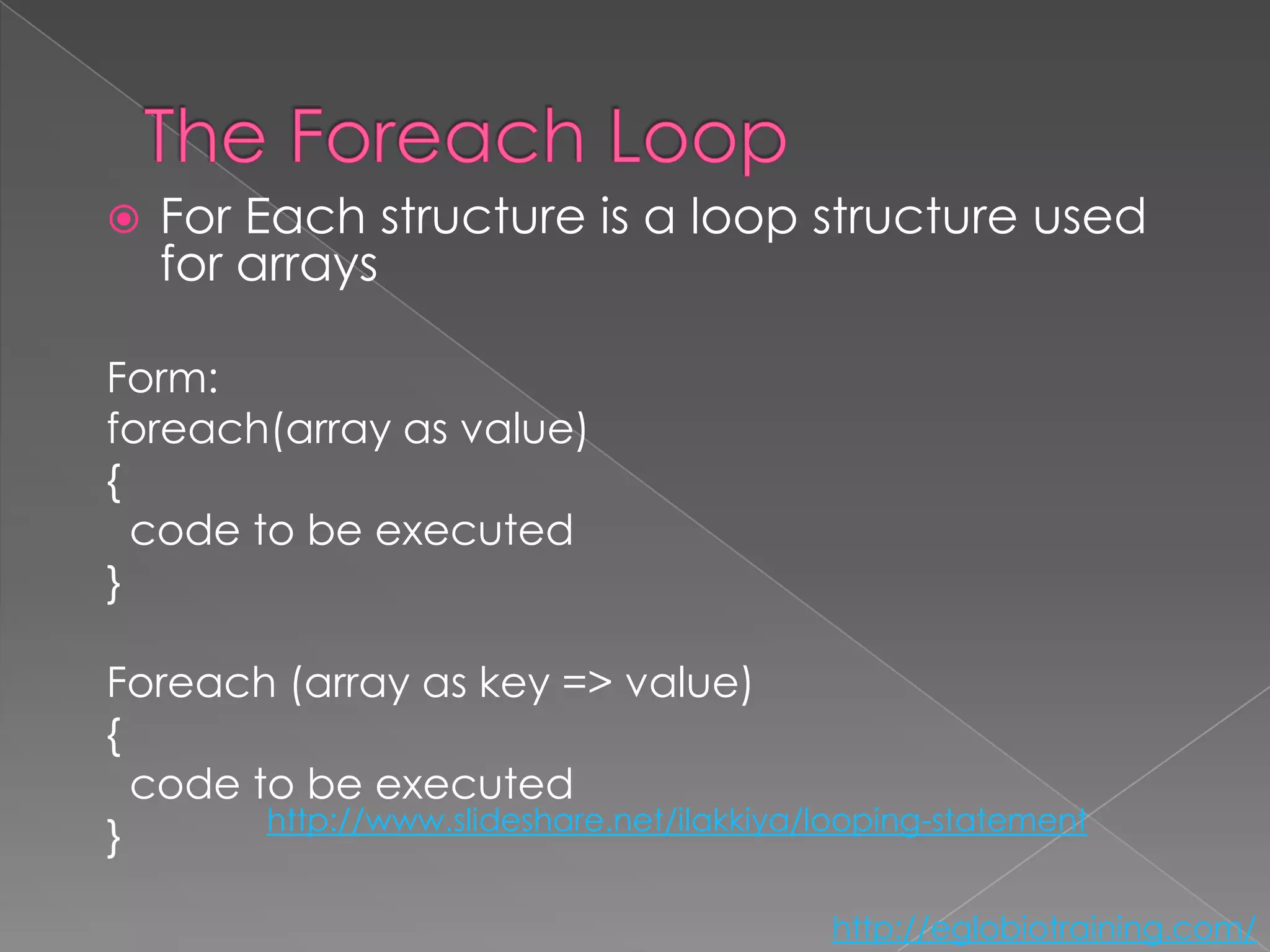    For Each structure is a loop structure used
    for arrays

Form:
foreach(array as value)
{
  code to be executed
}

Foreach (array as key => value)
{
  code to be executed
        http://www.slideshare.net/ilakkiya/looping-statement
}

                                            http://eglobiotraining.com/
 