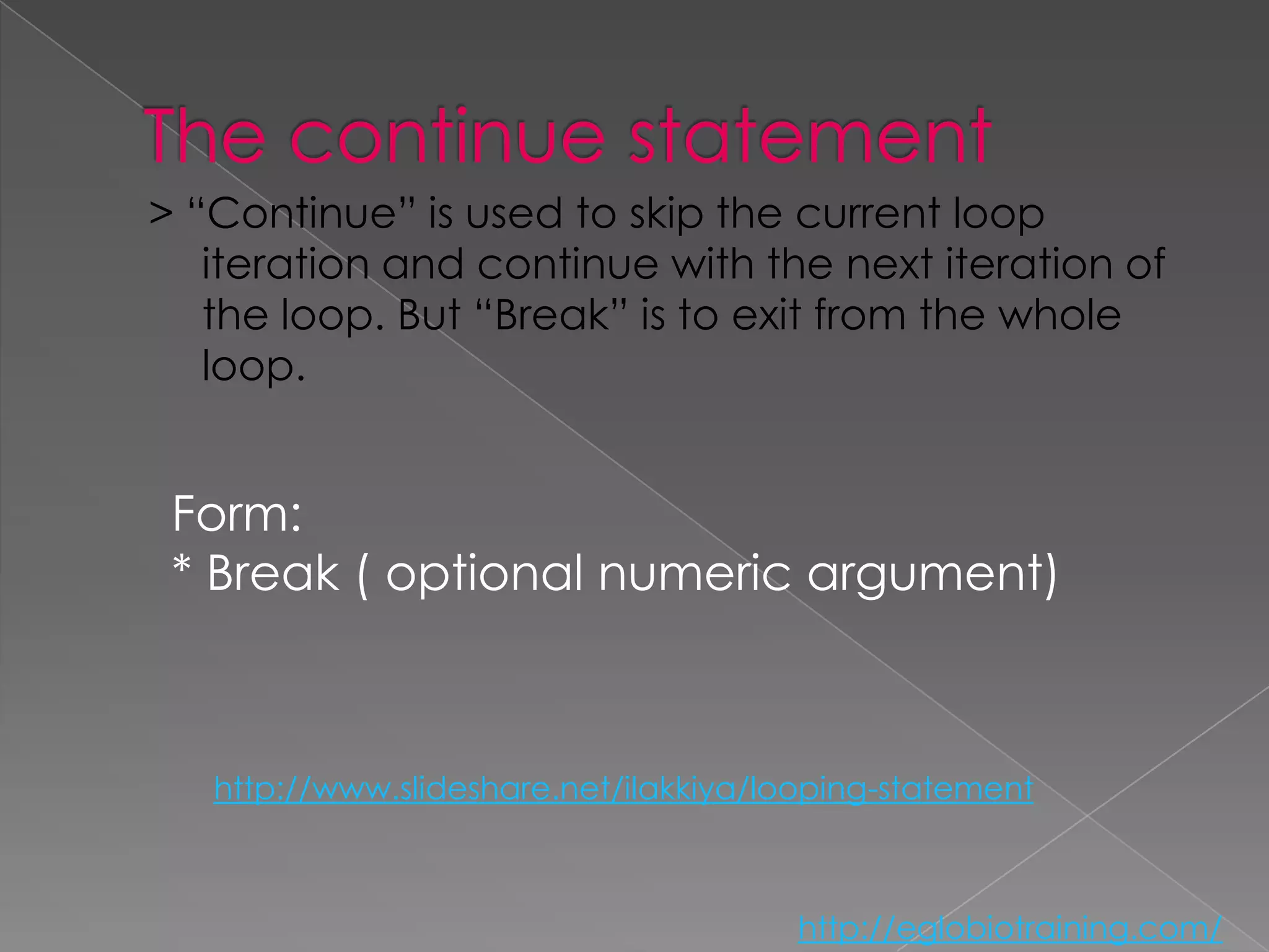 > “Continue” is used to skip the current loop
   iteration and continue with the next iteration of
   the loop. But “Break” is to exit from the whole
   loop.


 Form:
 * Break ( optional numeric argument)



   http://www.slideshare.net/ilakkiya/looping-statement



                                        http://eglobiotraining.com/
 