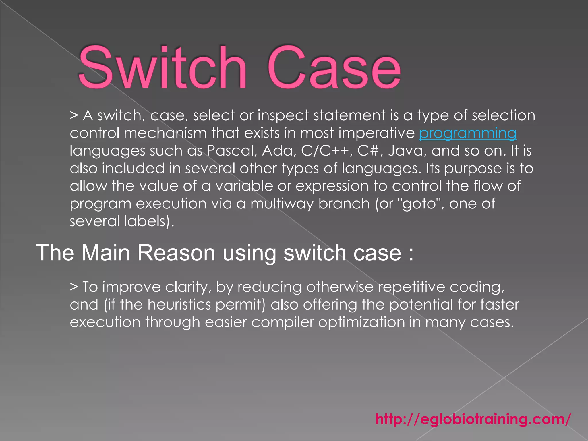> A switch, case, select or inspect statement is a type of selection
   control mechanism that exists in most imperative programming
   languages such as Pascal, Ada, C/C++, C#, Java, and so on. It is
   also included in several other types of languages. Its purpose is to
   allow the value of a variable or expression to control the flow of
   program execution via a multiway branch (or "goto", one of
   several labels).

The Main Reason using switch case :
   > To improve clarity, by reducing otherwise repetitive coding,
   and (if the heuristics permit) also offering the potential for faster
   execution through easier compiler optimization in many cases.




                                                 http://eglobiotraining.com/
 
