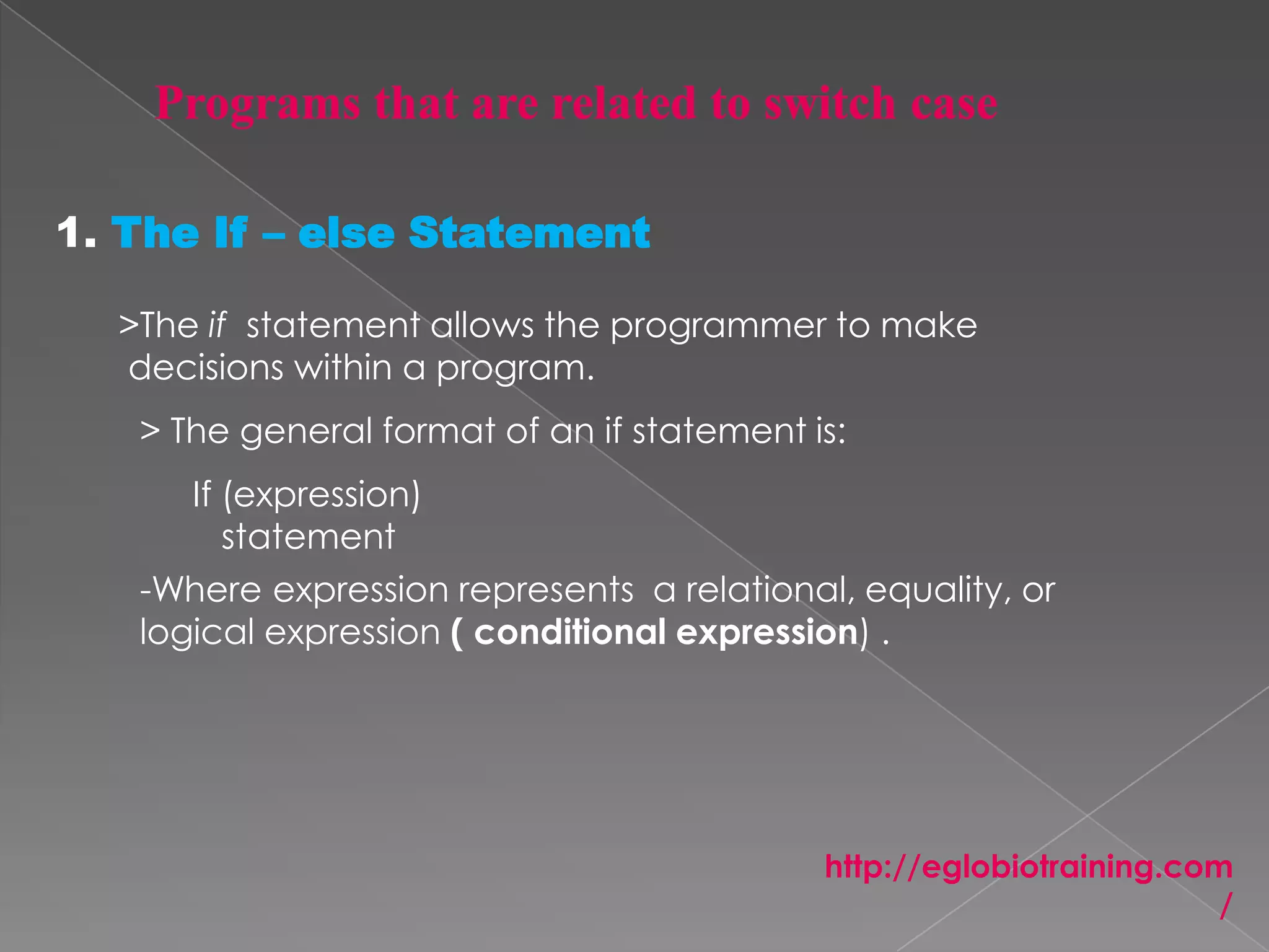 1. The If – else Statement

  >The if statement allows the programmer to make
  decisions within a program.
   > The general format of an if statement is:
      If (expression)
         statement
   -Where expression represents a relational, equality, or
   logical expression ( conditional expression) .




                                            http://eglobiotraining.com
                                                                      /
 