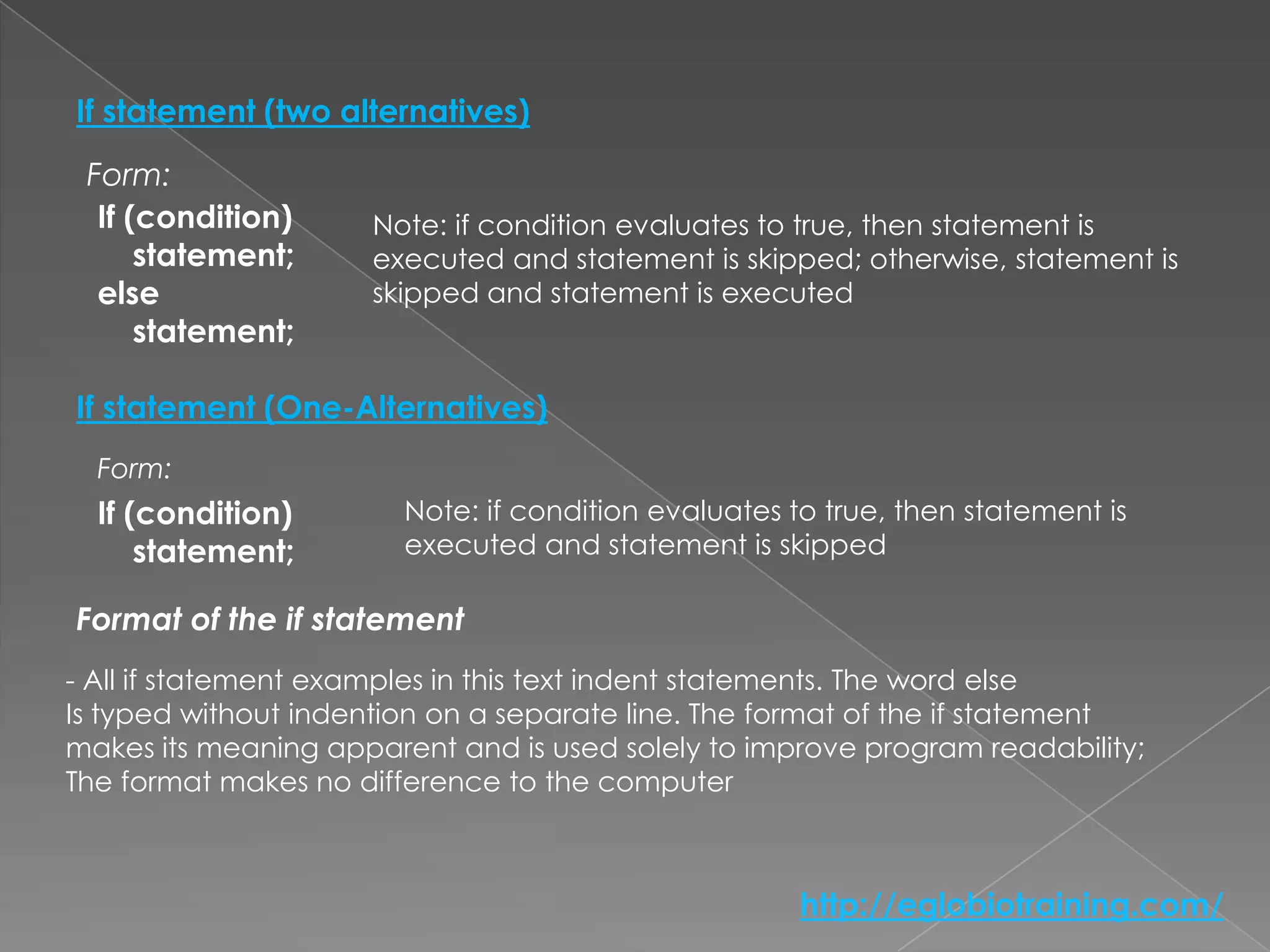 If statement (two alternatives)
 Form:
  If (condition)     Note: if condition evaluates to true, then statement is
      statement;     executed and statement is skipped; otherwise, statement is
  else               skipped and statement is executed
      statement;

If statement (One-Alternatives)
  Form:
  If (condition)        Note: if condition evaluates to true, then statement is
      statement;        executed and statement is skipped

Format of the if statement
- All if statement examples in this text indent statements. The word else
Is typed without indention on a separate line. The format of the if statement
makes its meaning apparent and is used solely to improve program readability;
The format makes no difference to the computer



                                                      http://eglobiotraining.com/
 