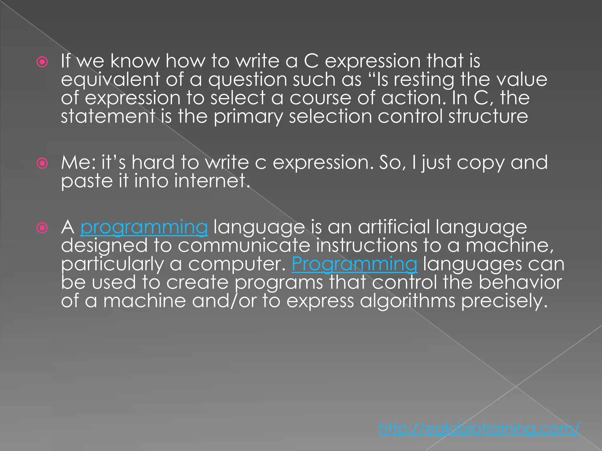    If we know how to write a C expression that is
    equivalent of a question such as “Is resting the value
    of expression to select a course of action. In C, the
    statement is the primary selection control structure

   Me: it’s hard to write c expression. So, I just copy and
    paste it into internet.

   A programming language is an artificial language
    designed to communicate instructions to a machine,
    particularly a computer. Programming languages can
    be used to create programs that control the behavior
    of a machine and/or to express algorithms precisely.




                                        http://eglobiotraining.com/
 