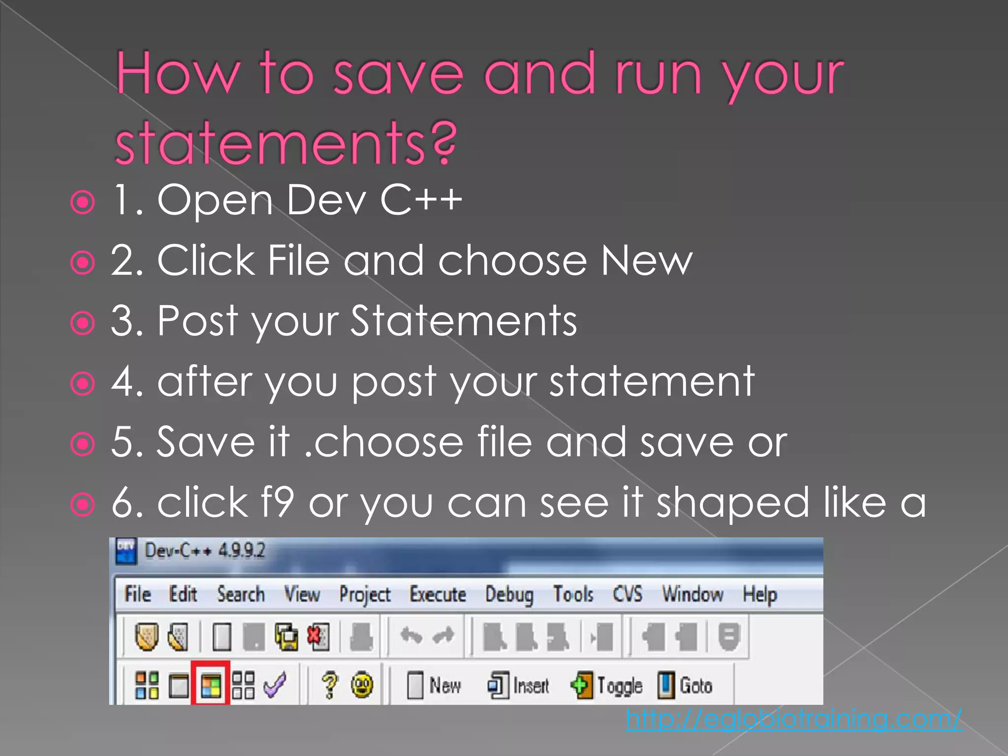  1. Open Dev C++
 2. Click File and choose New
 3. Post your Statements
 4. after you post your statement
 5. Save it .choose file and save or
 6. click f9 or you can see it shaped like a
  square


                             http://eglobiotraining.com/
 