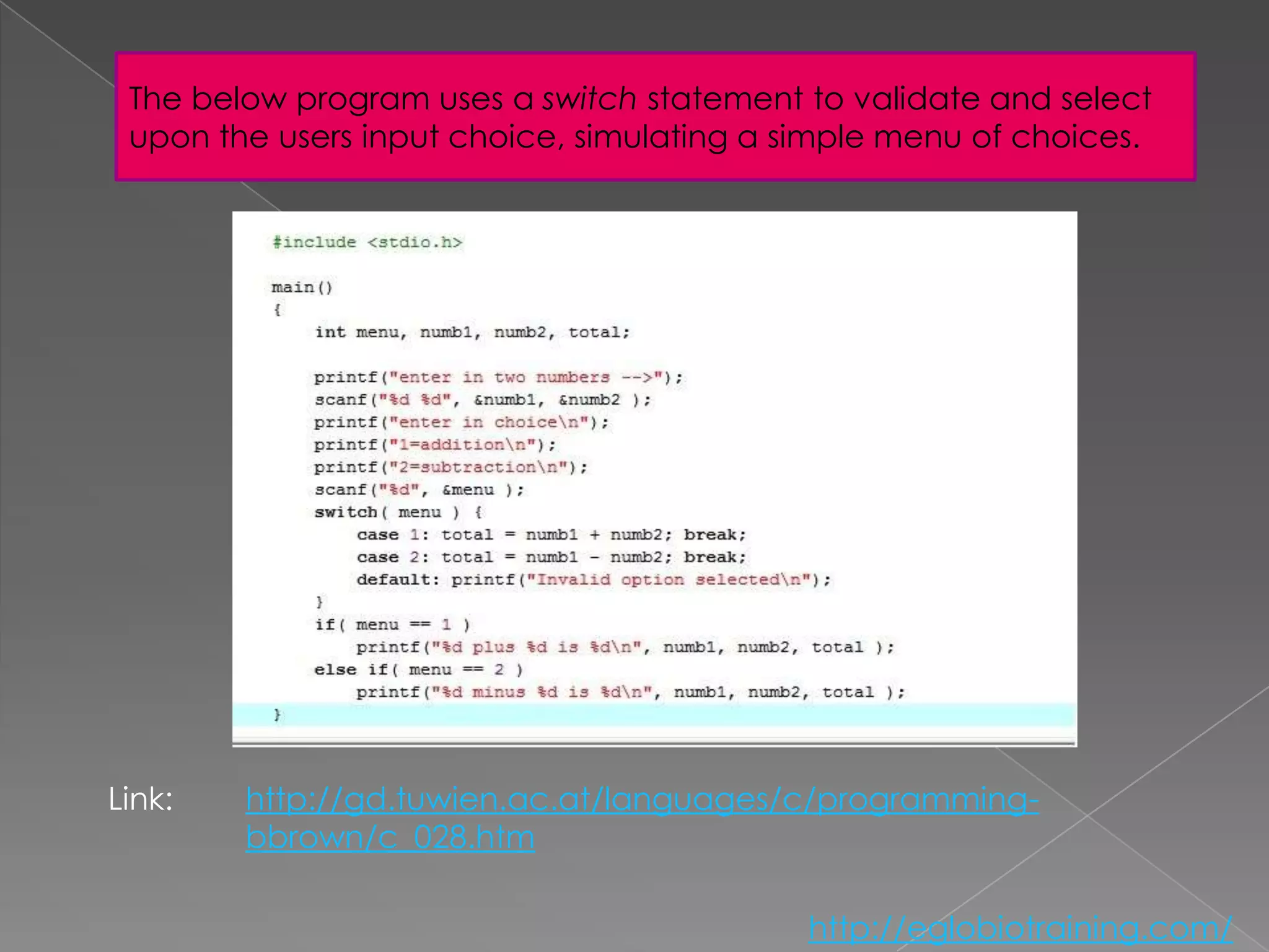 The below program uses a switch statement to validate and select
 upon the users input choice, simulating a simple menu of choices.




Link:   http://gd.tuwien.ac.at/languages/c/programming-
        bbrown/c_028.htm

                                            http://eglobiotraining.com/
 