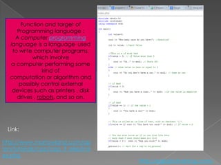 Function and target of
      Programming language :
     A computer programming
   language is a language. used
    to write computer programs,
            which involve
   a computer performing some
                 kind of
   computation or algorithm and
       possibly control external
    devices such as printers , disk
      drives , robots, and so on.




  Link:

http://www.morrowland.com/ap
ron/tutorials/cpp/cpp_if_else/ind
ex.php
                                      http://eglobiotraining.com/
 