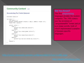 Did You Know?
                                                 The first programming
                                                 languages predate the modern
                                                 computer. The 19th century
                                                 saw the invention of
                                                 "programmable" looms and pl
                                                 ayer piano scrolls, both of
                                                 which implemented examples
                                                 of domain-specific
                                                 languages.




http://msdn.microsoft.com/en-us/library/66k51h7a(v=vs.80).aspx
                                               http://eglobiotraining.com/
 