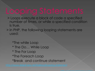 Looping Statements
> Loops execute a block of code a specified
  number of times, or while a specified condition
  is true.
> in PHP, the following looping statements are
  used:

     *The while Loop
     * The Do… While Loop
     * The For Loop
     *The Foreach Loop
     *Break and continue statement
http://www.slideshare.net/ilakkiya/looping-statement
 