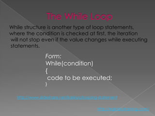 While structure is another type of loop statements,
where the condition is checked at first, the iteration
will not stop even if the value changes while executing
statements.

                 Form:
                 While(condition)
                 {
                  code to be executed;
                 }


   http://www.slideshare.net/ilakkiya/looping-statement

                                            http://eglobiotraining.com/
 
