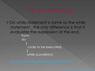 > Do while statement is same as the while
  statement , the only difference is that it
  evaluates the expression at the end.
           Form:
           do
              {
                code to be executed;
               }
               while (condition):

 http://www.slideshare.net/ilakkiya/looping-statement
 