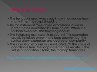 > The for loop is used when you know in advance how
   many times the script should run.
> Be for statement takes three expressions inside its
   parentheses seperated by semi-colons. When the
   for loop executes, the following occurs:
> The initializing expression is executed. This expression
   usually initializes oneor more loop counter, but the
   syntax allow expression any degree of complexity.
> The condition expression is evaluated. Of the value of
   condition is true, the loop statements execute. If the
   value of condition is false, the for loop terminates.

http://www.slideshare.net/ilakkiya/looping-statement


                                       http://eglobiotraining.com/
 