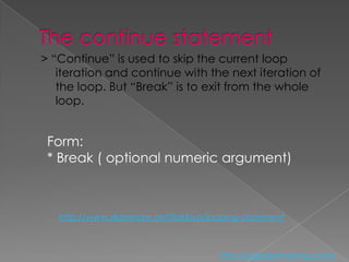 > “Continue” is used to skip the current loop
   iteration and continue with the next iteration of
   the loop. But “Break” is to exit from the whole
   loop.


 Form:
 * Break ( optional numeric argument)



   http://www.slideshare.net/ilakkiya/looping-statement



                                        http://eglobiotraining.com/
 