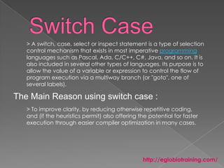 > A switch, case, select or inspect statement is a type of selection
   control mechanism that exists in most imperative programming
   languages such as Pascal, Ada, C/C++, C#, Java, and so on. It is
   also included in several other types of languages. Its purpose is to
   allow the value of a variable or expression to control the flow of
   program execution via a multiway branch (or "goto", one of
   several labels).

The Main Reason using switch case :
   > To improve clarity, by reducing otherwise repetitive coding,
   and (if the heuristics permit) also offering the potential for faster
   execution through easier compiler optimization in many cases.




                                                 http://eglobiotraining.com/
 