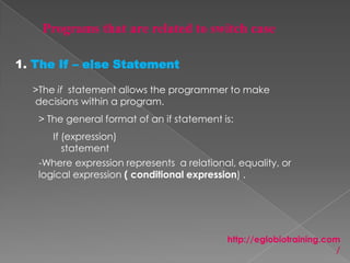 1. The If – else Statement

  >The if statement allows the programmer to make
  decisions within a program.
   > The general format of an if statement is:
      If (expression)
         statement
   -Where expression represents a relational, equality, or
   logical expression ( conditional expression) .




                                            http://eglobiotraining.com
                                                                      /
 