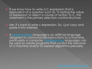    If we know how to write a C expression that is
    equivalent of a question such as “Is resting the value
    of expression to select a course of action. In C, the
    statement is the primary selection control structure

   Me: it’s hard to write c expression. So, I just copy and
    paste it into internet.

   A programming language is an artificial language
    designed to communicate instructions to a machine,
    particularly a computer. Programming languages can
    be used to create programs that control the behavior
    of a machine and/or to express algorithms precisely.




                                        http://eglobiotraining.com/
 
