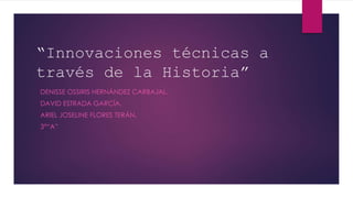 “Innovaciones técnicas a
través de la Historia”
DENISSE OSSIRIS HERNÁNDEZ CARBAJAL.
DAVID ESTRADA GARCÍA.
ARIEL JOSELINE FLORES TERÁN.
3°“A”
 