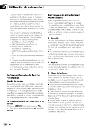 Sección

02        Utilización de esta unidad

       ! La distancia de visibilidad entre esta unidad y     Configuración de la función
         su teléfono móvil deber ser de 10 metros o in-      manos libres
         ferior para el envío y recepción de voz y datos
         mediante la tecnología inalámbrica Bluetooth.
                                                             Antes de poder hacer uso de la función
         Sin embargo, la distancia de transmisión
                                                             manos libres, deberá configurar la unidad
         puede llegar a ser más corta que la distancia
                                                             para su utilización con el teléfono móvil. Esto
         estimada, dependiendo del entorno en que se
                                                             conlleva establecer una conexión inalámbrica
         utilice.
                                                             Bluetooth entre esta unidad y su teléfono, re-
       ! Para utilizar la tecnología inalámbrica Blue-
                                                             gistrar su teléfono en esta unidad, y ajustar el
         tooth, los dispositivos deben ser capaces de
                                                             nivel de volumen.
         interpretar ciertos perfiles. Esta unidad es        1 Conexión
         compatible con los siguientes perfiles.             Para ver instrucciones detalladas sobre cómo
         — GAP (Generic Access Profile)                      conectar su teléfono a esta unidad mediante
         — SDP (Service Discovery Protocol)                  la tecnología inalámbrica Bluetooth, consulte
         — OPP (Object Push Profile)                         Conexión de un teléfono móvil en la página
         — HFP (Hands Free Profile)                          103.
         — A2DP (Advanced Audio Distribution Profi-          # Su teléfono estará ahora conectado temporal-
             le)                                             mente. Sin embargo, para hacer un mejor uso de
         — AVRCP (Audio/Video Remote Control Profi-          la tecnología, recomendamos que registre el telé-
             le)                                             fono en esta unidad.
       ! El indicador de potencia de la batería y el indi-
         cador de nivel de señal se muestran en el dis-      2 Registro
         play siempre que el teléfono móvil está             Para registrar el teléfono conectado temporal-
         conectado a esta unidad mediante la tecnolo-        mente, consulte Registro del teléfono móvil co-
         gía inalámbrica Bluetooth.                          nectado en la página 104.

                                                             3 Ajuste del volumen
       Información sobre la fuente                           Ajuste el volumen del audífono de su teléfono
       telefónica                                            móvil hasta que le resulte cómodo. Una vez
                                                             ajustado, el nivel de volumen se memorizará
       Modo de espera                                        en la unidad como el ajuste predefinido.
       Cuando la unidad esté conectada a través de           # El volumen de voz de la persona que llama y
       tecnología inalámbrica Bluetooth, seguirá en          el volumen del timbre pueden variar según el tipo
       espera de fuente telefónica en segundo plano          de teléfono móvil.
       siempre que se mantenga la conexión. Esto             # Si la diferencia entre el volumen del timbre y
       significa que es posible utilizar libremente las      el volumen de la persona que llama es demasia-
       demás funciones de la unidad y seguirá estan-         do grande, el nivel de volumen general puede vol-
       do preparada para recibir una llamada.                verse inestable.
                                                             # Antes de desconectar el teléfono móvil de
       % Presione SOURCE para seleccionar el te-
                                                             esta unidad, no olvide ajustar el volumen a un
       léfono.
                                                             nivel adecuado. Si el volumen ha sido silenciado
       Presione SOURCE hasta que visualice TEL.
                                                             (nivel cero) en su teléfono móvil, permanecerá si-
       # También es posible seleccionar TEL pulsando
                                                             lenciado incluso después de que desconecte el
       PHONE.
                                                             teléfono de esta unidad.




 100      Es
 
