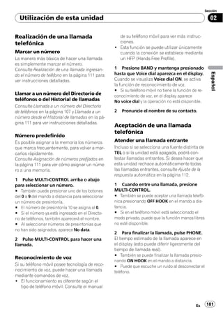 Sección

  Utilización de esta unidad                                                                              02

Realización de una llamada                           de su teléfono móvil para ver más instruc-
telefónica                                           ciones.
                                                   ! Esta función se puede utilizar únicamente
Marcar un número                                     cuando la conexión se establece mediante
La manera más básica de hacer una llamada            un HFP (Hands Free Profile).
es simplemente marcar el número.
Consulte Realización de una llamada ingresan-      1 Presione BAND y mantenga presionado




                                                                                                          Español
do el número de teléfono en la página 111 para     hasta que Voice dial aparezca en el display.
ver instrucciones detalladas.                      Cuando se visualiza Voice dial ON, se activa
                                                   la función de reconocimiento de voz.
                                                   # Si su teléfono móvil no tiene la función de re-
Llamar a un número del Directorio de               conocimiento de voz, en el display aparece
teléfonos o del Historial de llamadas              No voice dial y la operación no está disponible.
Consulte Llamada a un número del Directorio
de teléfonos en la página 107 y Llamada a un       2   Pronuncie el nombre de su contacto.
número desde el Historial de llamadas en la pá-
gina 111 para ver instrucciones detalladas.
                                                   Aceptación de una llamada
                                                   telefónica
Número predefinido
Es posible asignar a la memoria los números        Atender una llamada entrante
que marca frecuentemente, para volver a mar-       Incluso si se selecciona una fuente distinta de
carlos rápidamente.                                TEL o si la unidad está apagada, podrá con-
Consulte Asignación de números prefijados en       testar llamadas entrantes. Si desea hacer que
la página 111 para ver cómo asignar un núme-       esta unidad rechace automáticamente todas
ro a una memoria.                                  las llamadas entrantes, consulte Ajuste de la
                                                   respuesta automática en la página 112.
1 Pulse MULTI-CONTROL arriba o abajo
para seleccionar un número.                        1 Cuando entre una llamada, presione
# También puede presionar uno de los botones       MULTI-CONTROL.
del 0 a 9 del mando a distancia para seleccionar   # También se puede aceptar una llamada telefó-
un número de presintonía.                          nica presionando OFF HOOK en el mando a dis-
# El número de presintonía 10 se asigna al 0.      tancia.
# Si el número ya está ingresado en el Directo-    # Si en el teléfono móvil está seleccionado el
rio de teléfonos, también aparecerá el nombre.     modo privado, puede que la función manos libres
# Al seleccionar números de presintonías que       no esté disponible.
no han sido asignados, aparece No data.
                                                   2 Para finalizar la llamada, pulse PHONE.
2 Pulse MULTI-CONTROL para hacer una               El tiempo estimado de la llamada aparece en
llamada.                                           el display (esto puede diferir ligeramente del
                                                   tiempo de llamada real).
                                                   # También se puede finalizar la llamada presio-
Reconocimiento de voz
                                                   nando ON HOOK en el mando a distancia.
Si su teléfono móvil posee tecnología de reco-     # Puede que escuche un ruido al desconectar el
nocimiento de voz, puede hacer una llamada         teléfono.
mediante comandos de voz.
! El funcionamiento es diferente según el
    tipo de teléfono móvil. Consulte el manual



                                                                                                Es     101
 