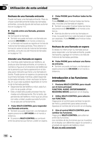 Sección

02        Utilización de esta unidad

       Rechazo de una llamada entrante                     2 Pulse PHONE para finalizar todas las lla-
       Puede rechazar una llamada entrante. Para re-       madas.
       chazar automáticamente todas las llamadas           Pulse PHONE para finalizar todas las llama-
       entrantes, consulte Ajuste del rechazo automá-      das, incluida una llamada en espera.
       tico en la página 112.                              # También se pueden finalizar todas las llama-
                                                           das presionando ON HOOK en el mando a dis-
       % Cuando entre una llamada, presione                tancia.
       PHONE.                                              # Además de alternar entre las llamadas en
       Se rechazará la llamada.                            línea, no puede terminar cada llamada en espera
       # También se puede rechazar una llamada pre-        por separado. Pulse PHONE para finalizar todas
       sionando ON HOOK en el mando a distancia.           las llamadas.
       # La llamada rechazada se registra en la lista de
       historial de llamadas perdidas. Para obtener in-    Rechazo de una llamada en espera
       formación sobre la lista de historial de llamadas
                                                           Si desea no interrumpir su llamada actual
       perdidas, consulte Uso del Historial de llamadas
                                                           para responder una llamada entrante, puede
       en la página 110.
                                                           rechazarla y agregar el número a la lista de
                                                           historial de llamadas perdidas.
       Atender una llamada en espera
       Si, mientras está hablando por teléfono, se         % Pulse PHONE para rechazar una llama-
       produce otra llamada entrante, el número (o         da entrante.
       nombre si figura en el directorio de teléfonos)     # También se puede rechazar una llamada en
       de la persona que llama aparecerá en el dis-        espera presionando ON HOOK en el mando a
       play para indicarle que tiene una llamada en-       distancia.
       trante. Puede poner en espera a la persona de
       la primera llamada mientras usted responde
                                                           Introducción a las funciones
       la llamada entrante; o bien rechazar la llama-
       da, en cuyo caso quedará registrado el núme-        avanzadas
       ro de la llamada perdida.                           1 Presione MULTI-CONTROL para visuali-
       ! Dependiendo del teléfono móvil, esta fun-         zar el menú principal.
           ción no se puede utilizar.                      FUNCTION, AUDIO, ENTERTAINMENT y
       ! Esta unidad sólo puede procesar tres lla-         RECEIVING MOVIE aparecen en el display.
           madas simultáneamente. Por lo tanto, de-
           pendiendo del teléfono móvil que se utilice     2 Utilice MULTI-CONTROL para seleccio-
           con esta unidad, puede que esta función         nar FUNCTION.
           no se ejecute correctamente.                    Haga girar el control para cambiar la opción
                                                           de menú y presiónelo para seleccionarla.
       1 Pulse MULTI-CONTROL para responder                Aparece el nombre de la función en el display.
       una llamada entrante.
       # También se puede responder una llamada en         3 Gire el control MULTI-CONTROL para
       espera presionando OFF HOOK en el mando a           cambiar las funciones.
       distancia.                                          Haga girar MULTI-CONTROL para alternar
       # Si presiona MULTI-CONTROL se cambiará             entre las funciones.
       entre las personas que llaman y están en espera.    Los nombres de las funciones que se muestran
                                                           en el display son diferentes según la conexión y
                                                           el estado de registro del teléfono móvil.
                                                           Si aún no está conectado



 102      Es
 
