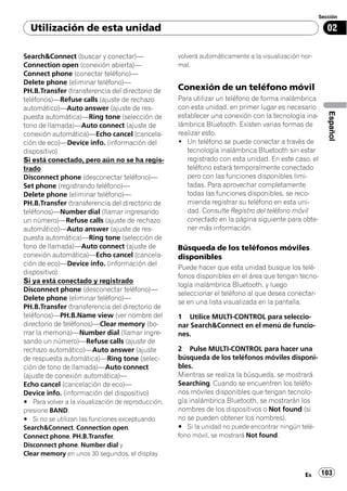 Sección

  Utilización de esta unidad                                                                             02

Search&Connect (buscar y conectar)—                 volverá automáticamente a la visualización nor-
Connection open (conexión abierta)—                 mal.
Connect phone (conectar teléfono)—
Delete phone (eliminar teléfono)—
PH.B.Transfer (transferencia del directorio de      Conexión de un teléfono móvil
teléfonos)—Refuse calls (ajuste de rechazo          Para utilizar un teléfono de forma inalámbrica
automático)—Auto answer (ajuste de res-             con esta unidad, en primer lugar es necesario




                                                                                                         Español
puesta automática)—Ring tone (selección de          establecer una conexión con la tecnología ina-
tono de llamada)—Auto connect (ajuste de            lámbrica Bluetooth. Existen varias formas de
conexión automática)—Echo cancel (cancela-          realizar esto.
ción de eco)—Device info. (información del          ! Un teléfono se puede conectar a través de
dispositivo)                                           tecnología inalámbrica Bluetooth sin estar
Si está conectado, pero aún no se ha regis-            registrado con esta unidad. En este caso, el
trado                                                  teléfono estará temporalmente conectado
Disconnect phone (desconectar teléfono)—               pero con las funciones disponibles limi-
Set phone (registrando teléfono)—                      tadas. Para aprovechar completamente
Delete phone (eliminar teléfono)—                      todas las funciones disponibles, se reco-
PH.B.Transfer (transferencia del directorio de         mienda registrar su teléfono en esta uni-
teléfonos)—Number dial (llamar ingresando              dad. Consulte Registro del teléfono móvil
un número)—Refuse calls (ajuste de rechazo             conectado en la página siguiente para obte-
automático)—Auto answer (ajuste de res-                ner más información.
puesta automática)—Ring tone (selección de
tono de llamada)—Auto connect (ajuste de            Búsqueda de los teléfonos móviles
conexión automática)—Echo cancel (cancela-          disponibles
ción de eco)—Device info. (información del
                                                    Puede hacer que esta unidad busque los telé-
dispositivo)
                                                    fonos disponibles en el área que tengan tecno-
Si ya está conectado y registrado
                                                    logía inalámbrica Bluetooth, y luego
Disconnect phone (desconectar teléfono)—
                                                    seleccionar el teléfono al que desea conectar-
Delete phone (eliminar teléfono)—
                                                    se en una lista visualizada en la pantalla.
PH.B.Transfer (transferencia del directorio de
teléfonos)—PH.B.Name view (ver nombre del           1 Utilice MULTI-CONTROL para seleccio-
directorio de teléfonos)—Clear memory (bo-          nar Search&Connect en el menú de funcio-
rrar la memoria)—Number dial (llamar ingre-         nes.
sando un número)—Refuse calls (ajuste de
rechazo automático)—Auto answer (ajuste             2 Pulse MULTI-CONTROL para hacer una
de respuesta automática)—Ring tone (selec-          búsqueda de los teléfonos móviles disponi-
ción de tono de llamada)—Auto connect               bles.
(ajuste de conexión automática)—                    Mientras se realiza la búsqueda, se mostrará
Echo cancel (cancelación de eco)—                   Searching. Cuando se encuentren los teléfo-
Device info. (información del dispositivo)          nos móviles disponibles que tengan tecnolo-
# Para volver a la visualización de reproducción,   gía inalámbrica Bluetooth, se mostrarán los
presione BAND.                                      nombres de los dispositivos o Not found (si
# Si no se utilizan las funciones exceptuando       no se pueden obtener los nombres).
Search&Connect, Connection open,                    # Si la unidad no puede encontrar ningún telé-
Connect phone, PH.B.Transfer,                       fono móvil, se mostrará Not found.
Disconnect phone, Number dial y
Clear memory en unos 30 segundos, el display


                                                                                                Es    103
 