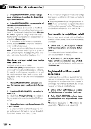 Sección

02        Utilización de esta unidad

       3 Pulse MULTI-CONTROL arriba o abajo                  # Es posible que tenga que introducir el código
       para seleccionar el nombre del dispositivo            de enlace en su teléfono móvil para completar la
       que desea conectar.                                   conexión.
                                                             # El ajuste predefinido del código de enlace es
       4 Pulse MULTI-CONTROL para conectar el                0000. Puede cambiar este código en el ajuste ini-
       teléfono móvil seleccionado.                          cial. Consulte Ingreso del código PIN para la cone-
       Mientras se realiza la conexión, se mostrará          xión inalámbrica Bluetooth en la página 124.
       Connecting. Para completar la conexión, veri-
       fique el nombre del dispositivo (p. ej., Pioneer
       BT unit) e ingrese el código de enlace en su          Desconexión de un teléfono móvil
       teléfono móvil. Si la conexión se establece, se       Cuando haya terminado de utilizar el teléfono
       visualizará Connected.                                en esta unidad, puede desactivar la conexión
       # Si la conexión no se ha realizado correcta-         Bluetooth.
       mente, aparece ERROR. Compruebe el teléfono
       móvil e inténtelo de nuevo.                           1 Utilice MULTI-CONTROL para seleccio-
       # El ajuste predefinido del código de enlace es       nar Disconnect phone en el menú de fun-
       0000. Puede cambiar este código en el ajuste ini-     ciones.
       cial. Consulte Ingreso del código PIN para la cone-   El nombre del dispositivo del teléfono conec-
       xión inalámbrica Bluetooth en la página 124.          tado se visualiza en el display.

                                                             2 Pulse MULTI-CONTROL para desco-
       Uso de un teléfono móvil para iniciar                 nectar un teléfono móvil de esta unidad.
       una conexión                                          Una vez completada la desconexión, aparece
       Si ajusta la unidad en el modo                        Disconnected.
       Connection open podrá establecer una cone-
       xión inalámbrica Bluetooth desde su teléfono.
       Es posible que tenga que consultar el manual          Registro del teléfono móvil
       de funcionamiento de su teléfono si no está           conectado
       seguro de cómo iniciar una conexión desde el          Puede registrar un teléfono que esté conec-
       teléfono.                                             tado temporalmente a esta unidad con el fin
                                                             de aprovechar al máximo las funciones de la
       1 Utilice MULTI-CONTROL para seleccio-                tecnología inalámbrica Bluetooth. Es posible
       nar Connection open en el menú de funcio-             registrar un total de tres teléfonos.
       nes.
                                                             1 Utilice MULTI-CONTROL para seleccio-
       2 Presione MULTI-CONTROL para abrir la                nar Set phone en el menú de funciones.
       conexión.
       Se visualizará Always waiting y la unidad es-         2 Pulse MULTI-CONTROL arriba o abajo
       tará en espera de conexión desde el teléfono          para seleccionar una asignación de regis-
       móvil.                                                tro.
                                                             P1 (teléfono de usuario 1)—P2 (teléfono de
       3 Uso del teléfono móvil para la conexión             usuario 2)—P3 (teléfono de usuario 3)
       a esta unidad.
       # El funcionamiento es diferente según el tipo
       de teléfono móvil. Consulte el manual de su telé-
       fono móvil para ver más instrucciones.




 104      Es
 