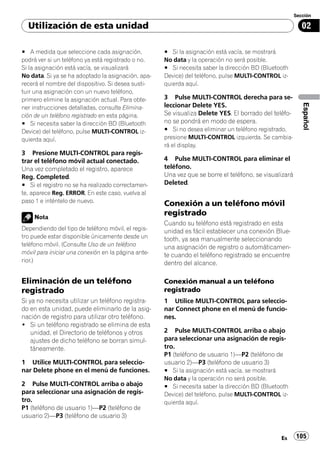 Sección

  Utilización de esta unidad                                                                               02

# A medida que seleccione cada asignación,           # Si la asignación está vacía, se mostrará
podrá ver si un teléfono ya está registrado o no.    No data y la operación no será posible.
Si la asignación está vacía, se visualizará          # Si necesita saber la dirección BD (Bluetooth
No data. Si ya se ha adoptado la asignación, apa-    Device) del teléfono, pulse MULTI-CONTROL iz-
recerá el nombre del dispositivo. Si desea susti-    quierda aquí.
tuir una asignación con un nuevo teléfono,
primero elimine la asignación actual. Para obte-     3 Pulse MULTI-CONTROL derecha para se-




                                                                                                           Español
ner instrucciones detalladas, consulte Elimina-      leccionar Delete YES.
ción de un teléfono registrado en esta página.       Se visualiza Delete YES. El borrado del teléfo-
# Si necesita saber la dirección BD (Bluetooth       no se pondrá en modo de espera.
Device) del teléfono, pulse MULTI-CONTROL iz-        # Si no desea eliminar un teléfono registrado,
quierda aquí.                                        presione MULTI-CONTROL izquierda. Se cambia-
                                                     rá el display.
3 Presione MULTI-CONTROL para regis-
trar el teléfono móvil actual conectado.             4 Pulse MULTI-CONTROL para eliminar el
Una vez completado el registro, aparece              teléfono.
Reg. Completed.                                      Una vez que se borre el teléfono, se visualizará
# Si el registro no se ha realizado correctamen-     Deleted.
te, aparece Reg. ERROR. En este caso, vuelva al
paso 1 e inténtelo de nuevo.
                                                     Conexión a un teléfono móvil
     Nota
                                                     registrado
                                                     Cuando su teléfono está registrado en esta
Dependiendo del tipo de teléfono móvil, el regis-    unidad es fácil establecer una conexión Blue-
tro puede estar disponible únicamente desde un       tooth, ya sea manualmente seleccionando
teléfono móvil. (Consulte Uso de un teléfono         una asignación de registro o automáticamen-
móvil para iniciar una conexión en la página ante-   te cuando el teléfono registrado se encuentre
rior.)                                               dentro del alcance.

Eliminación de un teléfono                           Conexión manual a un teléfono
registrado                                           registrado
Si ya no necesita utilizar un teléfono registra-     1 Utilice MULTI-CONTROL para seleccio-
do en esta unidad, puede eliminarlo de la asig-      nar Connect phone en el menú de funcio-
nación de registro para utilizar otro teléfono.      nes.
! Si un teléfono registrado se elimina de esta
    unidad, el Directorio de teléfonos y otros       2 Pulse MULTI-CONTROL arriba o abajo
    ajustes de dicho teléfono se borran simul-       para seleccionar una asignación de regis-
    táneamente.                                      tro.
                                                     P1 (teléfono de usuario 1)—P2 (teléfono de
1 Utilice MULTI-CONTROL para seleccio-               usuario 2)—P3 (teléfono de usuario 3)
nar Delete phone en el menú de funciones.            # Si la asignación está vacía, se mostrará
                                                     No data y la operación no será posible.
2 Pulse MULTI-CONTROL arriba o abajo                 # Si necesita saber la dirección BD (Bluetooth
para seleccionar una asignación de regis-            Device) del teléfono, pulse MULTI-CONTROL iz-
tro.                                                 quierda aquí.
P1 (teléfono de usuario 1)—P2 (teléfono de
usuario 2)—P3 (teléfono de usuario 3)


                                                                                                Es      105
 