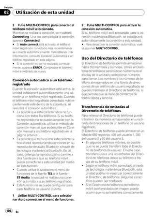 Sección

02        Utilización de esta unidad

       3 Pulse MULTI-CONTROL para conectar el             2 Pulse MULTI-CONTROL para activar la
       teléfono móvil seleccionado.                       conexión automática.
       Mientras se realiza la conexión, se mostrará       Si su teléfono móvil está preparado para la co-
       Connecting. Una vez completada la conexión,        nexión inalámbrica Bluetooth, se establecerá
       aparece Connected.                                 automáticamente la conexión a esta unidad.
       # Si Auto connect está activado, el teléfono       # Para desactivar la conexión automática, vuel-
       móvil registrado conectado más recientemente       va a pulsar MULTI-CONTROL.
       se conecta automáticamente. Para obtener más
       información, consulte Conexión automática a un
       teléfono registrado en esta página.                Uso del Directorio de teléfonos
       # Si la conexión no se ha realizado correcta-      El Directorio de teléfonos permite almacenar
       mente, aparece ERROR. Compruebe el teléfono        hasta 650 nombres y números. Utilice el Direc-
       móvil e inténtelo de nuevo.                        torio de teléfonos para buscar números en el
                                                          display de la unidad y seleccionar números
                                                          para llamar. Los nombres y los números de te-
       Conexión automática a un teléfono
                                                          léfono almacenados en una libreta de direc-
       registrado
                                                          ciones de un teléfono de usuario registrado se
       Cuando la conexión automática esté activa, la      pueden transferir al Directorio de teléfonos, lo
       unidad establecerá automáticamente una co-         que permite que se llene de contactos de
       nexión a un teléfono móvil registrado. Cuando      forma rápida y sencilla.
       el teléfono móvil registrado conectado más re-
       cientemente esté dentro de la cobertura, se
       realizará la conexión automática.                  Transferencia de entradas al
       ! Es posible que esta característica no fun-       Directorio de teléfonos
           cione con todos los teléfonos. Si su teléfo-   Para rellenar el Directorio de teléfonos puede
           no registrado no se puede conectar con la      transferir los números almacenados en una li-
           Conexión automática, utilice el método de      breta de direcciones de un teléfono de usuario
           conexión manual que se describe en Cone-       registrado.
           xión manual a un teléfono registrado en la     El Directorio de teléfonos puede almacenar un
           página anterior.                               total de 650 registros; 400 del usuario 1, 200
       ! Es posible que no funcione esta caracterís-      del usuario 2 y 50 del usuario 3.
           tica si está reproduciendo canciones en su     ! En algunos teléfonos móviles, es posible
           reproductor de audio Bluetooth a través de        que no se pueda transferir todo el Directo-
           tecnología inalámbrica Bluetooth. En tal          rio de teléfonos de una vez. En este caso,
           caso, detenga la reproducción o cambie a          transfiera una a una las entradas del Direc-
           otra fuente para que su teléfono móvil            torio de teléfonos desde su teléfono a tra-
           pueda conectarse a esta unidad por medio          vés de su teléfono móvil.
           de esta función.                               ! Según el teléfono móvil conectado a través
       ! Cuando utiliza la unidad en el menú de              de tecnología inalámbrica Bluetooth, esta
           funciones de la fuente TEL o la fuente            unidad podría no visualizar correctamente
           BT Audio, la unidad no realiza una cone-          el Directorio de teléfonos. (Algunos carac-
           xión automática a su teléfono registrado.         teres pueden ser confusos).
       ! Esta función no se puede configurar para         ! Si el Directorio de teléfonos del teléfono
           cada teléfono de usuario distinto.                móvil contiene datos de imagen, puede
                                                             ocurrir que no se transfiera correctamente.
       1 Utilice MULTI-CONTROL para seleccio-
       nar Auto connect en el menú de funciones.


 106      Es
 