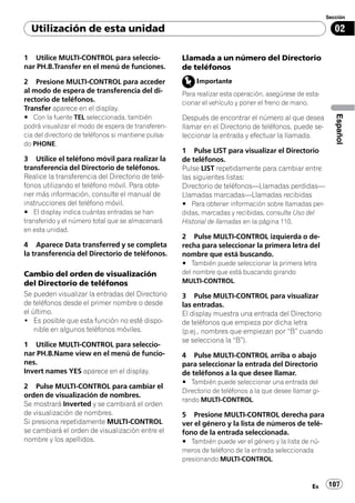 Sección

  Utilización de esta unidad                                                                                02

1 Utilice MULTI-CONTROL para seleccio-               Llamada a un número del Directorio
nar PH.B.Transfer en el menú de funciones.           de teléfonos
2 Presione MULTI-CONTROL para acceder                     Importante
al modo de espera de transferencia del di-           Para realizar esta operación, asegúrese de esta-
rectorio de teléfonos.                               cionar el vehículo y poner el freno de mano.
Transfer aparece en el display.
# Con la fuente TEL seleccionada, también




                                                                                                            Español
                                                     Después de encontrar el número al que desea
podrá visualizar el modo de espera de transferen-    llamar en el Directorio de teléfonos, puede se-
cia del directorio de teléfonos si mantiene pulsa-   leccionar la entrada y efectuar la llamada.
do PHONE.
                                                     1 Pulse LIST para visualizar el Directorio
3 Utilice el teléfono móvil para realizar la         de teléfonos.
transferencia del Directorio de teléfonos.           Pulse LIST repetidamente para cambiar entre
Realice la transferencia del Directorio de telé-     las siguientes listas:
fonos utilizando el teléfono móvil. Para obte-       Directorio de teléfonos—Llamadas perdidas—
ner más información, consulte el manual de           Llamadas marcadas—Llamadas recibidas
instrucciones del teléfono móvil.                    # Para obtener información sobre llamadas per-
# El display indica cuántas entradas se han          didas, marcadas y recibidas, consulte Uso del
transferido y el número total que se almacenará      Historial de llamadas en la página 110.
en esta unidad.
                                                     2 Pulse MULTI-CONTROL izquierda o de-
4 Aparece Data transferred y se completa             recha para seleccionar la primera letra del
la transferencia del Directorio de teléfonos.        nombre que está buscando.
                                                     # También puede seleccionar la primera letra
Cambio del orden de visualización                    del nombre que está buscando girando
del Directorio de teléfonos                          MULTI-CONTROL.
Se pueden visualizar la entradas del Directorio      3 Pulse MULTI-CONTROL para visualizar
de teléfonos desde el primer nombre o desde          las entradas.
el último.                                           El display muestra una entrada del Directorio
! Es posible que esta función no esté dispo-         de teléfonos que empieza por dicha letra
    nible en algunos teléfonos móviles.              (p.ej., nombres que empiezan por “B” cuando
                                                     se selecciona la “B”).
1 Utilice MULTI-CONTROL para seleccio-
nar PH.B.Name view en el menú de funcio-             4 Pulse MULTI-CONTROL arriba o abajo
nes.                                                 para seleccionar la entrada del Directorio
Invert names YES aparece en el display.              de teléfonos a la que desee llamar.
                                                     # También puede seleccionar una entrada del
2 Pulse MULTI-CONTROL para cambiar el
                                                     Directorio de teléfonos a la que desee llamar gi-
orden de visualización de nombres.
                                                     rando MULTI-CONTROL.
Se mostrará Inverted y se cambiará el orden
de visualización de nombres.                         5 Presione MULTI-CONTROL derecha para
Si presiona repetidamente MULTI-CONTROL              ver el género y la lista de números de telé-
se cambiará el orden de visualización entre el       fono de la entrada seleccionada.
nombre y los apellidos.                              # También puede ver el género y la lista de nú-
                                                     meros de teléfono de la entrada seleccionada
                                                     presionando MULTI-CONTROL.



                                                                                                   Es    107
 