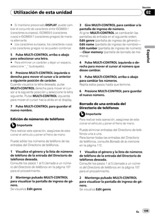 Sección

  Utilización de esta unidad                                                                              02

# Si mantiene presionado DISPLAY, puede cam-        3 Gire MULTI-CONTROL para cambiar a la
biar el conjunto de caracteres entre ISO8859-1      pantalla de ingreso de número.
(caracteres europeos), ISO8859-5 (caracteres        Al girar MULTI-CONTROL se cambiarán las
rusos) e ISO8859-7 (caracteres griegos) de mane-    pantallas de entrada en el siguiente orden:
ra alternante.                                      Edit genre (pantalla de ingreso de género)—
# Los caracteres europeos, los caracteres rusos     Edit name (pantalla de ingreso de nombre)—
y los caracteres griegos no se pueden combinar.     Edit number (pantalla de ingreso de número)




                                                                                                          Español
                                                    —Clear memory (pantalla de borrado de me-
5 Pulse MULTI-CONTROL arriba o abajo                moria)
para seleccionar una letra.
# Para eliminar un carácter y dejar un espacio,     4 Pulse MULTI-CONTROL izquierda o de-
seleccione “_” (subrayado).                         recha para mover el cursor al número que
                                                    desee cambiar.
6 Presione MULTI-CONTROL izquierda o
derecha para mover el cursor a la anterior          5 Pulse MULTI-CONTROL arriba o abajo
o siguiente posición de carácter.                   para cambiar los números.
Cuando visualice la letra deseada, pulse            Repita estos pasos hasta que termine.
MULTI-CONTROL derecha para mover el cur-
sor a la siguiente posición y seleccione la letra   6 Presione MULTI-CONTROL para guardar
siguiente. Pulse MULTI-CONTROL izquierda            el nuevo número.
para mover el cursor hacia atrás en el display.
                                                    Borrado de una entrada del
7 Pulse MULTI-CONTROL para guardar el
                                                    Directorio de teléfonos
nuevo nombre.
                                                         Importante
Edición de números de teléfono                      Para realizar esta operación, asegúrese de esta-
                                                    cionar el vehículo y poner el freno de mano.
     Importante
Para realizar esta operación, asegúrese de esta-    Puede eliminar entradas del Directorio de telé-
cionar el vehículo y poner el freno de mano.        fonos una a una.
                                                    Para borrar todas las entradas del Directorio
Puede editar los números de teléfono de las         de teléfonos, consulte Borrado de la memoria
entradas del Directorio de teléfonos.               en la página 112.

1 Visualice el género y la lista de números         1 Visualice el género y la lista de números
de teléfono de la entrada del Directorio de         de teléfono de la entrada del Directorio de
teléfonos deseada.                                  teléfonos deseada.
Consulte los pasos 1 al 5 Llamada a un núme-        Consulte los pasos 1 al 5 Llamada a un núme-
ro del Directorio de teléfonos en la página 107     ro del Directorio de teléfonos en la página 107
para el procedimiento.                              para el procedimiento.

2 Mantenga pulsado MULTI-CONTROL                    2 Mantenga pulsado MULTI-CONTROL
para visualizar la pantalla de ingreso de gé-       para visualizar la pantalla de ingreso de gé-
nero.                                               nero.
Se visualiza Edit genre.                            Se visualiza Edit genre.




                                                                                                 Es    109
 
