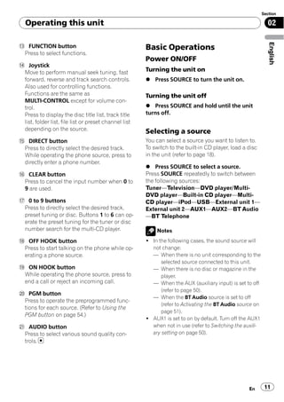 Section

  Operating this unit                                                                                        02




                                                                                                              English
d FUNCTION button                                      Basic Operations
 Press to select functions.
                                                       Power ON/OFF
e Joystick
 Move to perform manual seek tuning, fast              Turning the unit on
 forward, reverse and track search controls.           % Press SOURCE to turn the unit on.
 Also used for controlling functions.
 Functions are the same as                             Turning the unit off
 MULTI-CONTROL except for volume con-
 trol.                                                 % Press SOURCE and hold until the unit
 Press to display the disc title list, track title     turns off.
 list, folder list, file list or preset channel list
 depending on the source.                              Selecting a source
f DIRECT button                                        You can select a source you want to listen to.
 Press to directly select the desired track.           To switch to the built-in CD player, load a disc
 While operating the phone source, press to            in the unit (refer to page 18).
 directly enter a phone number.
                                                       % Press SOURCE to select a source.
g CLEAR button                                         Press SOURCE repeatedly to switch between
 Press to cancel the input number when 0 to            the following sources:
 9 are used.                                           Tuner—Television—DVD player/Multi-
                                                       DVD player—Built-in CD player—Multi-
h 0 to 9 buttons                                       CD player—iPod—USB—External unit 1—
 Press to directly select the desired track,           External unit 2—AUX1—AUX2—BT Audio
 preset tuning or disc. Buttons 1 to 6 can op-         —BT Telephone
 erate the preset tuning for the tuner or disc
 number search for the multi-CD player.                    Notes
i OFF HOOK button                                      ! In the following cases, the sound source will
 Press to start talking on the phone while op-           not change:
 erating a phone source.                                 — When there is no unit corresponding to the
                                                             selected source connected to this unit.
j ON HOOK button                                         — When there is no disc or magazine in the
 While operating the phone source, press to                  player.
 end a call or reject an incoming call.                  — When the AUX (auxiliary input) is set to off
                                                             (refer to page 50).
k PGM button
                                                         — When the BT Audio source is set to off
 Press to operate the preprogrammed func-
                                                             (refer to Activating the BT Audio source on
 tions for each source. (Refer to Using the
                                                             page 51).
 PGM button on page 54.)
                                                       ! AUX1 is set to on by default. Turn off the AUX1
l AUDIO button                                           when not in use (refer to Switching the auxili-
 Press to select various sound quality con-              ary setting on page 50).
 trols.




                                                                                                   En       11
 
