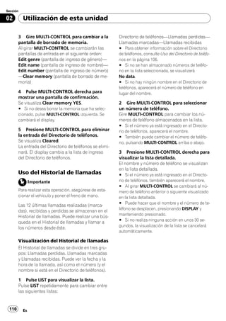 Sección

02        Utilización de esta unidad

       3 Gire MULTI-CONTROL para cambiar a la             Directorio de teléfonos—Llamadas perdidas—
       pantalla de borrado de memoria.                    Llamadas marcadas—Llamadas recibidas
       Al girar MULTI-CONTROL se cambiarán las            # Para obtener información sobre el Directorio
       pantallas de entrada en el siguiente orden:        de teléfonos, consulte Uso del Directorio de teléfo-
       Edit genre (pantalla de ingreso de género)—        nos en la página 106.
       Edit name (pantalla de ingreso de nombre)—         # Si no se han almacenado números de teléfo-
       Edit number (pantalla de ingreso de número)        no en la lista seleccionada, se visualizará
       —Clear memory (pantalla de borrado de me-          No data.
       moria)                                             # Si no hay ningún nombre en el Directorio de
                                                          teléfonos, aparecerá el número de teléfono en
       4 Pulse MULTI-CONTROL derecha para                 lugar del nombre.
       mostrar una pantalla de confirmación.
       Se visualiza Clear memory YES.                     2 Gire MULTI-CONTROL para seleccionar
       # Si no desea borrar la memoria que ha selec-      un número de teléfono.
       cionado, pulse MULTI-CONTROL izquierda. Se         Gire MULTI-CONTROL para cambiar los nú-
       cambiará el display.                               meros de teléfono almacenados en la lista.
                                                          # Si el número ya está ingresado en el Directo-
       5 Presione MULTI-CONTROL para eliminar             rio de teléfonos, aparecerá el nombre.
       la entrada del Directorio de teléfonos.            # También puede cambiar el número de teléfo-
       Se visualiza Cleared.                              no, pulsando MULTI-CONTROL arriba o abajo.
       La entrada del Directorio de teléfonos se elimi-
       nará. El display cambia a la lista de ingreso      3 Presione MULTI-CONTROL derecha para
       del Directorio de teléfonos.                       visualizar la lista detallada.
                                                          El nombre y número de teléfono se visualizan
                                                          en la lista detallada.
       Uso del Historial de llamadas                      # Si el número ya está ingresado en el Directo-
               Importante                                 rio de teléfonos, también aparecerá el nombre.
                                                          # Al girar MULTI-CONTROL se cambiará al nú-
       Para realizar esta operación, asegúrese de esta-   mero de teléfono anterior o siguiente visualizado
       cionar el vehículo y poner el freno de mano.       en la lista detallada.
                                                          # Puede hacer que el nombre y el número de te-
       Las 12 últimas llamadas realizadas (marca-
                                                          léfono se desplacen, presionando DISPLAY y
       das), recibidas y perdidas se almacenan en el
                                                          manteniendo presionado.
       Historial de llamadas. Puede realizar una bús-
                                                          # Si no realiza ninguna acción en unos 30 se-
       queda en el Historial de llamadas y llamar a
                                                          gundos, la visualización de la lista se cancelará
       los números desde éste.
                                                          automáticamente.

       Visualización del Historial de llamadas
       El Historial de llamadas se divide en tres gru-
       pos: Llamadas perdidas, Llamadas marcadas
       y Llamadas recibidas. Puede ver la fecha y la
       hora de la llamada, así como el número (y el
       nombre si está en el Directorio de teléfonos).

       1 Pulse LIST para visualizar la lista.
       Pulse LIST repetidamente para cambiar entre
       las siguientes listas:


 110      Es
 