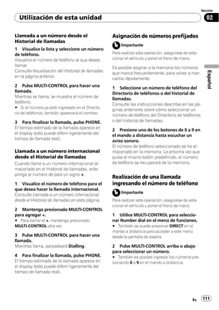 Sección

  Utilización de esta unidad                                                                             02

Llamada a un número desde el                       Asignación de números prefijados
Historial de llamadas
                                                        Importante
1 Visualice la lista y seleccione un número
de teléfono.                                       Para realizar esta operación, asegúrese de esta-
Visualice el número de teléfono al que desea       cionar el vehículo y poner el freno de mano.
llamar.
                                                   Es posible asignar a la memoria los números
Consulte Visualización del Historial de llamadas




                                                                                                         Español
                                                   que marca frecuentemente, para volver a mar-
en la página anterior.                             carlos rápidamente.
2 Pulse MULTI-CONTROL para hacer una
                                                   1 Seleccione un número de teléfono del
llamada.
                                                   Directorio de teléfonos o del historial de
Mientras se llama, se muestra el número de         llamadas.
teléfono.
                                                   Consulte las instrucciones descritas en las pá-
# Si el número ya está ingresado en el Directo-
                                                   ginas anteriores sobre cómo seleccionar un
rio de teléfonos, también aparecerá el nombre.
                                                   número de teléfono del Directorio de teléfonos
3 Para finalizar la llamada, pulse PHONE.          o del historial de llamadas.
El tiempo estimado de la llamada aparece en
                                                   2 Presione uno de los botones de 0 a 9 en
el display (esto puede diferir ligeramente del     el mando a distancia hasta escuchar un
tiempo de llamada real).
                                                   aviso sonoro.
                                                   El número de teléfono seleccionado se ha al-
Llamada a un número internacional                  macenado en la memoria. La próxima vez que
desde el Historial de llamadas                     pulse el mismo botón predefinido, el número
Cuando llame a un número internacional al-         de teléfono se recuperará de la memoria.
macenado en el Historial de llamadas, ante-
ponga al número de país un signo +.
                                                   Realización de una llamada
1 Visualice el número de teléfono para el          ingresando el número de teléfono
que desea hacer la llamada internacional.
                                                        Importante
Consulte Llamada a un número internacional
desde el Historial de llamadas en esta página.     Para realizar esta operación, asegúrese de esta-
                                                   cionar el vehículo y poner el freno de mano.
2 Mantenga presionado MULTI-CONTROL
para agregar +.                                    1 Utilice MULTI-CONTROL para seleccio-
# Para borrar el +, mantenga presionado            nar Number dial en el menú de funciones.
MULTI-CONTROL otra vez.                            # También se puede presionar DIRECT en el
                                                   mando a distancia para acceder a este menú
3 Pulse MULTI-CONTROL para hacer una               desde la pantalla de espera.
llamada.
Mientras llama, parpadeará Dialling.               2 Pulse MULTI-CONTROL arriba o abajo
                                                   para seleccionar un número.
4 Para finalizar la llamada, pulse PHONE.          # También es posible ingresar los números pre-
El tiempo estimado de la llamada aparece en        sionando 0 a 9 en el mando a distancia.
el display (esto puede diferir ligeramente del
tiempo de llamada real).




                                                                                                Es    111
 