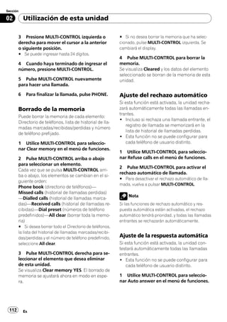 Sección

02         Utilización de esta unidad

       3 Presione MULTI-CONTROL izquierda o                  # Si no desea borrar la memoria que ha selec-
       derecha para mover el cursor a la anterior            cionado, pulse MULTI-CONTROL izquierda. Se
       o siguiente posición.                                 cambiará el display.
       # Se puede ingresar hasta 24 dígitos.
                                                             4 Pulse MULTI-CONTROL para borrar la
       4 Cuando haya terminado de ingresar el                memoria.
       número, presione MULTI-CONTROL.                       Se visualiza Cleared y los datos del elemento
                                                             seleccionado se borran de la memoria de esta
       5 Pulse MULTI-CONTROL nuevamente                      unidad.
       para hacer una llamada.

       6    Para finalizar la llamada, pulse PHONE.          Ajuste del rechazo automático
                                                             Si esta función está activada, la unidad recha-
       Borrado de la memoria                                 zará automáticamente todas las llamadas en-
                                                             trantes.
       Puede borrar la memoria de cada elemento:
                                                             ! Incluso si rechaza una llamada entrante, el
       Directorio de teléfonos, lista de historial de lla-
                                                                registro de llamada se memorizará en la
       madas marcadas/recibidas/perdidas y número
                                                                lista de historial de llamadas perdidas.
       de teléfono prefijado.
                                                             ! Esta función no se puede configurar para
       1 Utilice MULTI-CONTROL para seleccio-                   cada teléfono de usuario distinto.
       nar Clear memory en el menú de funciones.
                                                             1 Utilice MULTI-CONTROL para seleccio-
       2 Pulse MULTI-CONTROL arriba o abajo                  nar Refuse calls en el menú de funciones.
       para seleccionar un elemento.
                                                             2 Pulse MULTI-CONTROL para activar el
       Cada vez que se pulsa MULTI-CONTROL arri-
                                                             rechazo automático de llamada.
       ba o abajo, los elementos se cambian en el si-
                                                             # Para desactivar el rechazo automático de lla-
       guiente orden:
                                                             mada, vuelva a pulsar MULTI-CONTROL.
       Phone book (directorio de teléfonos)—
       Missed calls (historial de llamadas perdidas)
                                                                 Nota
       —Dialled calls (historial de llamadas marca-
       das)—Received calls (historial de llamadas re-        Si las funciones de rechazo automático y res-
       cibidas)—Dial preset (números de teléfono             puesta automática están activadas, el rechazo
       predefinidos)—All clear (borrar toda la memo-         automático tendrá prioridad, y todas las llamadas
       ria)                                                  entrantes se rechazarán automáticamente.
       # Si desea borrar todo el Directorio de teléfonos,
       la lista del historial de llamadas marcadas/recibi-
       das/perdidas y el número de teléfono predefinido,     Ajuste de la respuesta automática
       seleccione All clear.                                 Si esta función está activada, la unidad con-
                                                             testará automáticamente todas las llamadas
       3 Pulse MULTI-CONTROL derecha para se-                entrantes.
       leccionar el elemento que desea eliminar              ! Esta función no se puede configurar para
       de esta unidad.                                          cada teléfono de usuario distinto.
       Se visualiza Clear memory YES. El borrado de
       memoria se ajustará ahora en modo en espe-            1 Utilice MULTI-CONTROL para seleccio-
       ra.                                                   nar Auto answer en el menú de funciones.




 112       Es
 